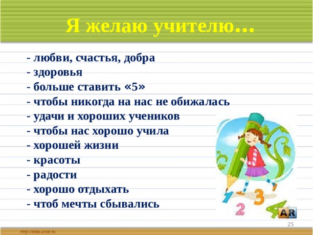 Я желаю учителю …  - любви, счастья, добра - здоровья - больше ставить « 5 » - чтобы никогда на нас не обижалась - удачи и хороших учеников - чтобы нас хорошо учила - хорошей жизни - красоты - радости - хорошо отдыхать - чтоб мечты сбывались  