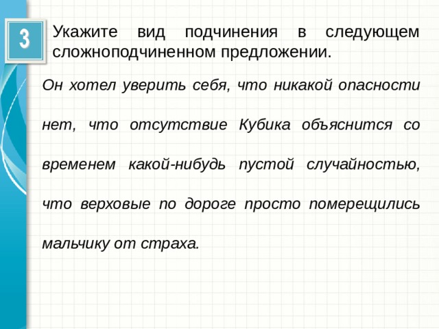 Укажите вид подчинения в следующем сложноподчиненном предложении. Он хотел уверить себя, что никакой опасности нет, что отсутствие Кубика объяснится со временем какой-нибудь пустой случайностью, что верховые по дороге просто померещились мальчику от страха.  