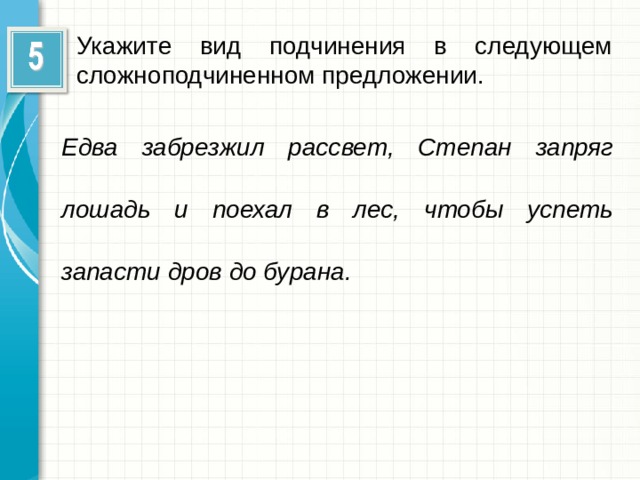 Укажите вид подчинения в следующем сложноподчиненном предложении. Едва забрезжил рассвет, Степан запряг лошадь и поехал в лес, чтобы успеть запасти дров до бурана.  