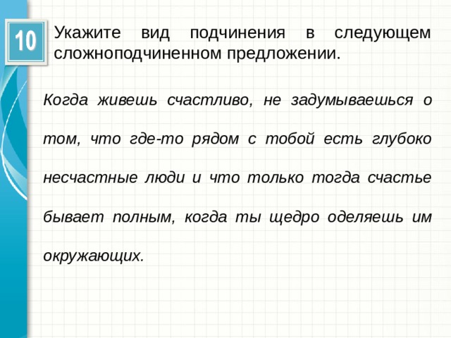 Укажите вид подчинения в следующем сложноподчиненном предложении. Когда живешь счастливо, не задумываешься о том, что где-то рядом с тобой есть глубоко несчастные люди и что только тогда счастье бывает полным, когда ты щедро оделяешь им окружающих.  