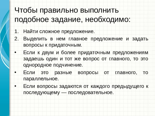 Чтобы правильно выполнить подобное задание, необходимо: Найти сложное предложение. Выделить в нем главное предложение и задать вопросы к придаточным. Если к двум и более придаточным предложениям задаешь один и тот же вопрос от главного, то это однородное подчинение. Если это разные вопросы от главного, то параллельное. Если вопросы задаются от каждого предыдущего к последующему — последовательное.  