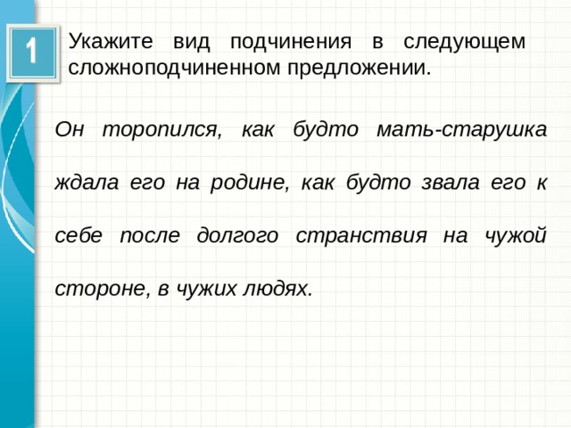 Укажите вид подчинения в следующем сложноподчиненном предложении. Он торопился, как будто мать-старушка ждала его на родине, как будто звала его к себе после долгого странствия на чужой стороне, в чужих людях.  