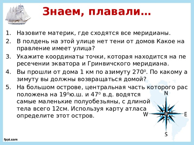 Знаем, плавали… Назовите материк, где сходятся все меридианы. В полдень на этой улице нет тени от домов Какое направление имеет улица? Укажите координаты точки, которая находится на пересечении экватора и Гринвичского меридиана. Вы прошли от дома 1 км по азимуту 270 ⁰. По какому азимуту вы должны возвращаться домой? На большом острове, центральная часть которого расположена на 19⁰ю.ш. и 47⁰ в.д. водятся  самые маленькие полуобезьяны, с длиной  тела всего 12см. Используя карту атласа  определите этот остров. 