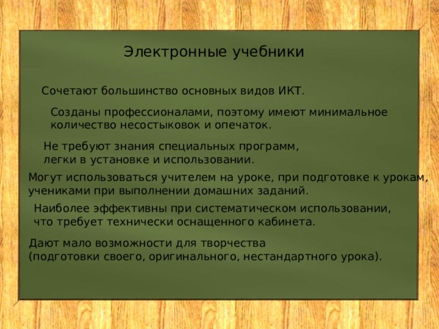 Электронные учебники Сочетают большинство основных видов ИКТ. Созданы профессионалами, поэтому имеют минимальное количество несостыковок и опечаток. Не требуют знания специальных программ, легки в установке и использовании. Могут использоваться учителем на уроке, при подготовке к урокам, учениками при выполнении домашних заданий. Наиболее эффективны при систематическом использовании, что требует технически оснащенного кабинета. Дают мало возможности для творчества (подготовки своего, оригинального, нестандартного урока). 