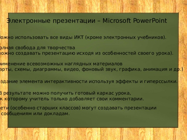 Электронные презентации – Microsoft PowerPoint Можно использовать все виды ИКТ (кроме электронных учебников). Полная свобода для творчества (можно создавать презентацию исходя из особенностей своего урока). Применение всевозможных наглядных материалов (карты, схемы, диаграммы, видео, фоновый звук, графика, анимация и др.) Создание элемента интерактивности используя эффекты и гиперссылки. В результате можно получить готовый каркас урока,  к которому учитель только добавляет свои комментарии. Дети (особенно старших классов) могут создавать презентации к сообщениям или докладам. 