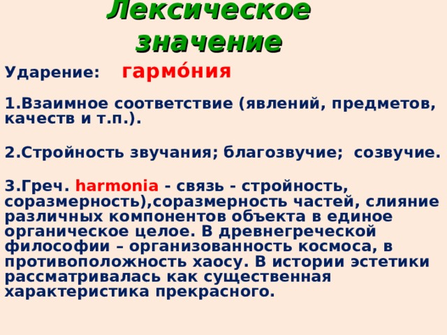 Лексическое значение Ударение: гармо́ния   1.Взаимное соответствие (явлений, предметов, качеств и т.п.).   2.Стройность звучания; благозвучие; созвучие.  3.Греч. harmonia - связь - стройность, соразмерность),соразмерность частей, слияние различных компонентов объекта в единое органическое целое. В древнегреческой философии – организованность космоса, в противоположность хаосу. В истории эстетики рассматривалась как существенная характеристика прекрасного. 