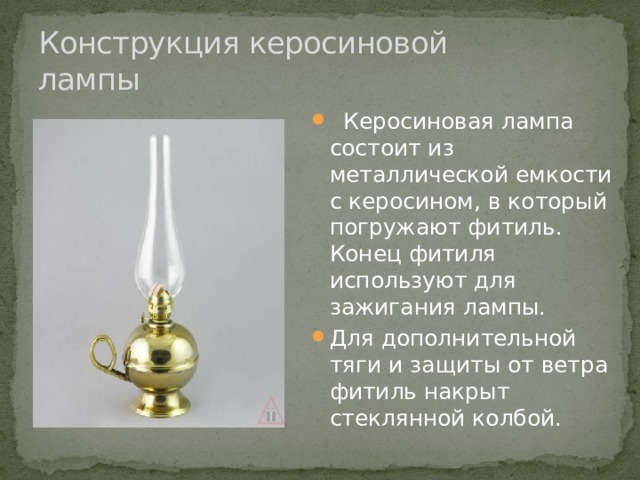 Конструкция керосиновой лампы  Керосиновая лампа состоит из металлической емкости с керосином, в который погружают фитиль. Конец фитиля используют для зажигания лампы. Для дополнительной тяги и защиты от ветра фитиль накрыт стеклянной колбой. 
