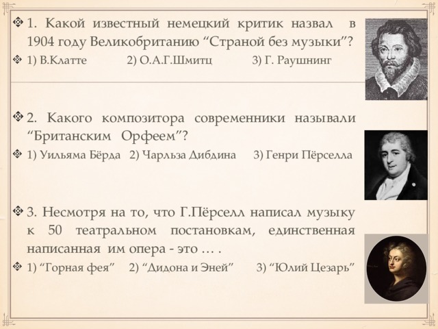 1. Какой известный немецкий критик назвал в 1904 году Великобританию “Страной без музыки”? 1) В.Клатте 2) О.А.Г.Шмитц 3) Г. Раушнинг 2. Какого композитора современники называли “Британским Орфеем”? 1) Уильяма Бёрда 2) Чарльза Дибдина 3) Генри Пёрселла 3. Несмотря на то, что Г.Пёрселл написал музыку к 50 театральном постановкам, единственная написанная им опера - это … . 1) “Горная фея” 2) “Дидона и Эней” 3) “Юлий Цезарь” 