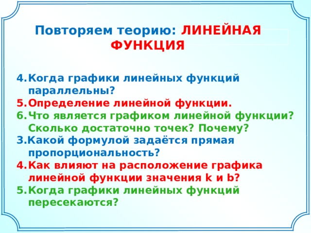 Повторяем теорию: ЛИНЕЙНАЯ  ФУНКЦИЯ Когда графики линейных функций параллельны? Определение линейной функции. Что является графиком линейной функции? Сколько достаточно точек? Почему? 3.Какой формулой задаётся прямая пропорциональность? Как влияют на расположение графика линейной функции значения k и b? Когда графики линейных функций пересекаются? 