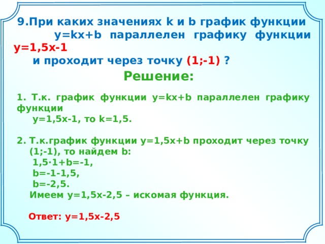  9.При каких значениях k и b график функции  y=kx+b параллелен графику функции y=1,5x-1   и проходит через точку (1;-1) ?  Решение: 1. Т.к. график функции y=kx+b параллелен графику функции  y=1,5x-1 , то k=1,5 .  2. Т.к.график функции y= 1,5 x+b проходит через точку  (1;-1), то найдем b:  1,5·1+b=-1,  b=-1-1,5,  b=-2,5.  Имеем y=1,5x-2,5 – искомая функция.  Ответ: y=1,5x-2,5 