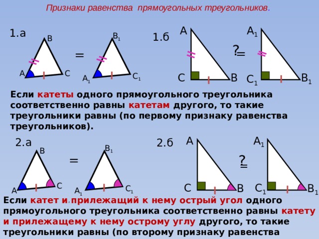 Признаки равенства прямоугольных треугольников . А А 1  1.а 1.б B 1 B ? = = C A C C 1 B B 1  C 1  A 1 Если катеты одного прямоугольного треугольника соответственно равны катетам другого, то такие треугольники равны (по первому признаку равенства треугольников). А А 1  2.а 2.б B 1 B ? = = C C C 1  B 1  B C 1 A 1 A Если катет и прилежащий к нему острый угол одного прямоугольного треугольника соответственно равны катету и прилежащему к нему острому углу другого, то такие треугольники равны (по второму признаку равенства треугольников). 