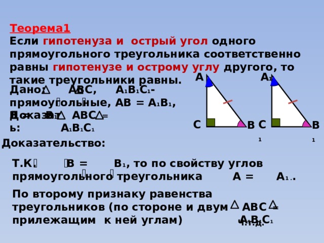 Теорема1 Если гипотенуза и острый угол одного прямоугольного треугольника соответственно равны гипотенузе и  острому углу другого, то такие треугольники равны. А 1  А  Дано: АВС, А 1 В 1 С 1 - прямоугольные, АВ = А 1 В 1 , В = В 1   АВС = А 1 В 1 С 1 Доказать: C 1  C  B 1  B  Доказательство: Т.К. В = В 1 , то по свойству углов прямоугольного треугольника А = А 1 . . По второму признаку равенства треугольников (по стороне и двум прилежащим к ней углам)  АВС = А 1 В 1 С 1 Ч.т.д. 