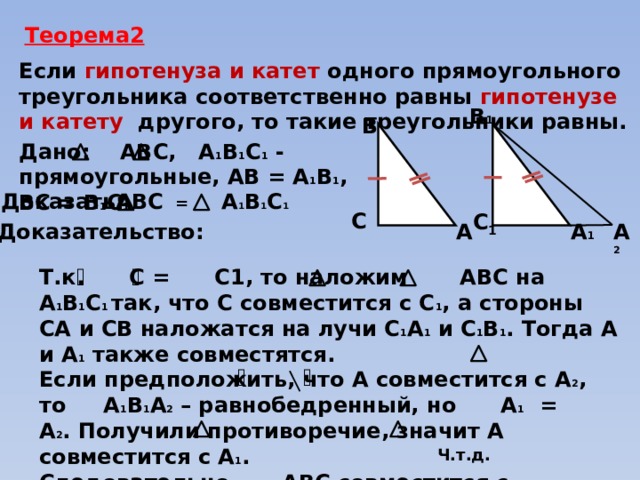 Теорема2 Если гипотенуза и катет одного прямоугольного треугольника соответственно равны гипотенузе и катету другого, то такие треугольники равны. В 1 В Дано: АВС, А 1 В 1 С 1 - прямоугольные, АВ = А 1 В 1 , ВС = В 1 С 1   АВС = А 1 В 1 С 1 Доказать:  C C 1  А 1 Доказательство: А 2 А Т.к. С = С1, то наложим АВС на А 1 В 1 С 1 так, что С совместится с С 1 , а стороны СА и СВ наложатся на лучи С 1 А 1 и С 1 В 1 . Тогда А и А 1 также совместятся. Если предположить, что А совместится с А 2 , то А 1 В 1 А 2 – равнобедренный, но А 1 = А 2 . Получили противоречие, значит А совместится с А 1 . Следовательно АВС совместится с А 1 В 1 С 1 , то есть они равны. Ч.т.д. 