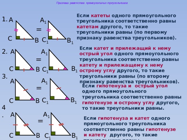 Признаки равенства прямоугольных треугольников Если катеты одного прямоугольного треугольника соответственно равны катетам другого, то такие треугольники равны (по первому признаку равенства треугольников). 1. А А 1  = C C 1  B B 1  Если катет и прилежащий к нему острый угол одного прямоугольного треугольника соответственно равны катету и прилежащему к нему острому углу другого, то такие треугольники равны (по второму признаку равенства треугольников). 2. А А 1  = B 1  C C 1  B 3. А 1  А Если гипотенуза и острый угол одного прямоугольного треугольника соответственно равны гипотенузе и острому углу другого, то такие треугольники равны. = B 1  C 1  C B 4. А 1  А Если гипотенуза и катет одного прямоугольного треугольника соответственно равны гипотенузе и катету другого, то такие треугольники равны. = C B 1  B C 1  