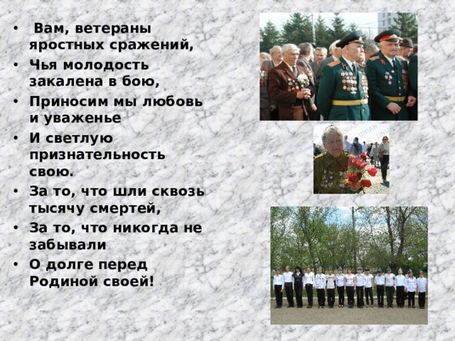  Вам, ветераны яростных сражений, Чья молодость закалена в бою, Приносим мы любовь и уваженье И светлую признательность свою. За то, что шли сквозь тысячу смертей, За то, что никогда не забывали О долге перед Родиной своей! 