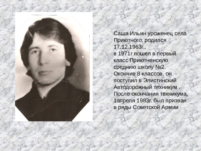 Саша Ильин уроженец села Приютного, родился 17.12.1963г., в 1971г пошел в первый класс Приютненскую среднию школу №2. Окончив 8 классов, он поступил в Элистинский Автодорожный техникум . После окончания техникума, 1апреля 1983г. был призван в ряды Советской Армии 