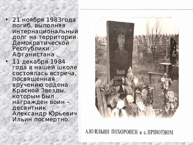 21 ноября 1983года погиб, выполняя интернациональный долг на территории Демократической Республики Афганистана . 11 декабря 1984 года в нашей школе состоялась встреча, посвященная вручению ордена Красной Звезды, которым был награжден воин – десантник Александр Юрьевич Ильин посмертно. 
