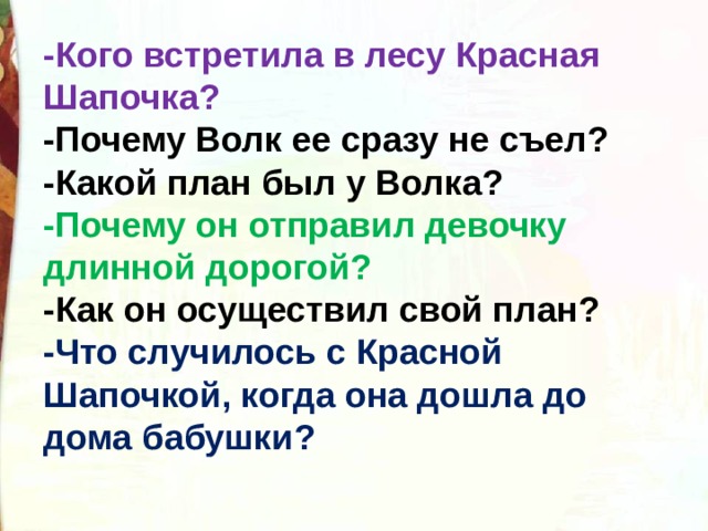 -Кого встретила в лесу Красная Шапочка? -Почему Волк ее сразу не съел? -Какой план был у Волка? -Почему он отправил девочку длинной дорогой? -Как он осуществил свой план? -Что случилось с Красной Шапочкой, когда она дошла до дома бабушки? 