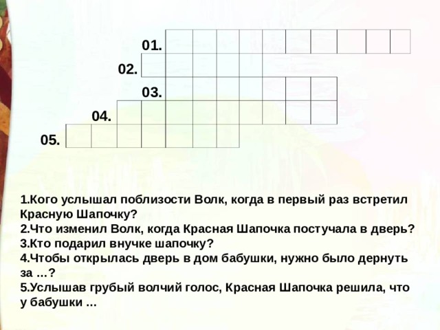 05. 02. 01.   04.       03.                                                                     1.Кого услышал поблизости Волк, когда в первый раз встретил Красную Шапочку? 2.Что изменил Волк, когда Красная Шапочка постучала в дверь? 3.Кто подарил внучке шапочку? 4.Чтобы открылась дверь в дом бабушки, нужно было дернуть за …? 5.Услышав грубый волчий голос, Красная Шапочка решила, что у бабушки … 