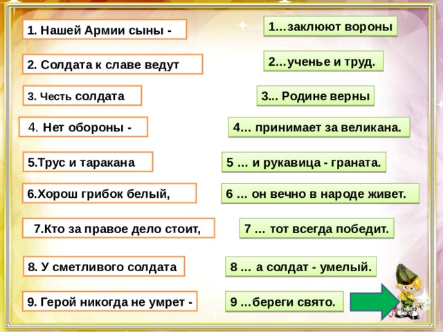 1…заклюют вороны 1. Нашей Армии сыны - 2…ученье и труд.  2. Солдата к славе ведут  3. Честь солдата      3... Родине верны  4. Нет обороны -    4… принимает за великана. 5.Трус и таракана     5 … и рукавица - граната. 6 … он вечно в народе живет. 6.Хорош грибок белый,    7.Кто за правое дело стоит, 7 … тот всегда победит. 8 … а солдат - умелый. 8. У сметливого солдата  9 …береги свято.  9. Герой никогда не умрет - 