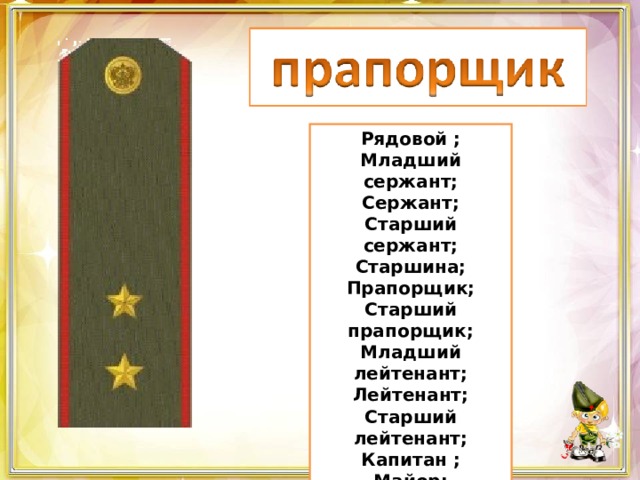 Рядовой ; Младший сержант; Сержант; Старший сержант; Старшина; Прапорщик; Старший прапорщик; Младший лейтенант; Лейтенант; Старший лейтенант; Капитан ; Майор; Подполковник; Полковник. 