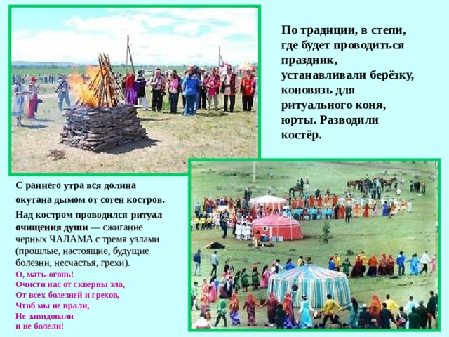 По традиции, в степи, где будет проводиться праздник, устанавливали берёзку, коновязь для ритуального коня, юрты. Разводили костёр. С раннего утра вся долина окутана дымом от сотен костров.  Над костром проводился  ритуал очищения души — сжигание черных ЧАЛАМА с тремя узлами (прошлые, настоящие, будущие болезни, несчастья, грехи). О, мать-огонь! Очисти нас от скверны зла, От всех болезней и грехов, Чтоб мы не врали, Не завидовали и не болели!