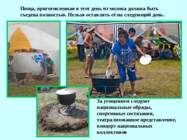 Пища, приготовленная в этот день из молока должна быть съедена полностью. Нельзя оставлять её на следующий день. За угощением следуют национальные обряды, спортивные состязания, театрализованное представление, концерт национальных коллективов