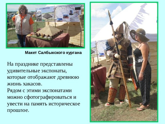Макет Салбыкского кургана На празднике представлены удивительные экспонаты, которые отображают древнюю жизнь хакасов. Рядом с этими экспонатами можно сфотографироваться и увести на память историческое прошлое.