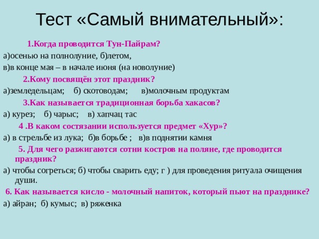 Тест «Самый внимательный»:  1.Когда проводится Тун-Пайрам? а)осенью на полнолуние, б)летом, в)в конце мая – в начале июня (на новолуние)  2.Кому посвящён этот праздник? а)земледельцам; б) скотоводам; в)молочным продуктам  3.Как называется традиционная борьба хакасов?  а) курез; б) чарыс; в) хапчац тас  4 .В каком состязании используется предмет «Хур»? а) в стрельбе из лука; б)в борьбе ; в)в поднятии камня  5. Для чего разжигаются сотни костров на поляне, где проводится праздник? а) чтобы согреться; б) чтобы сварить еду; г ) для проведения ритуала очищения души.  6. Как называется кисло - молочный напиток, который пьют на празднике? а) айран; б) кумыс; в) ряженка