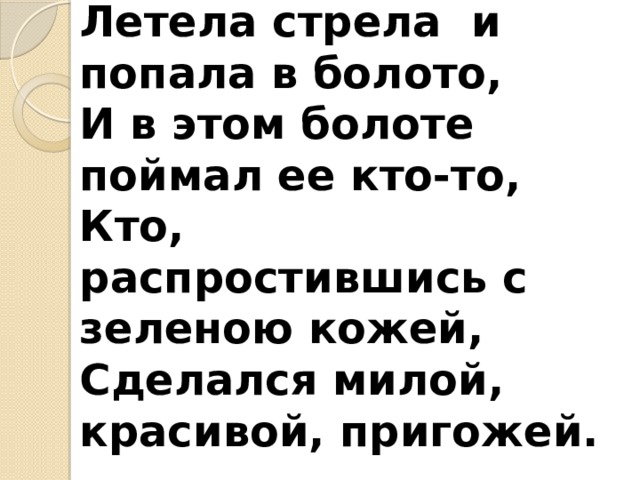 Летела стрела и попала в болото,  И в этом болоте поймал ее кто-то,  Кто, распростившись с зеленою кожей,  Сделался милой, красивой, пригожей.