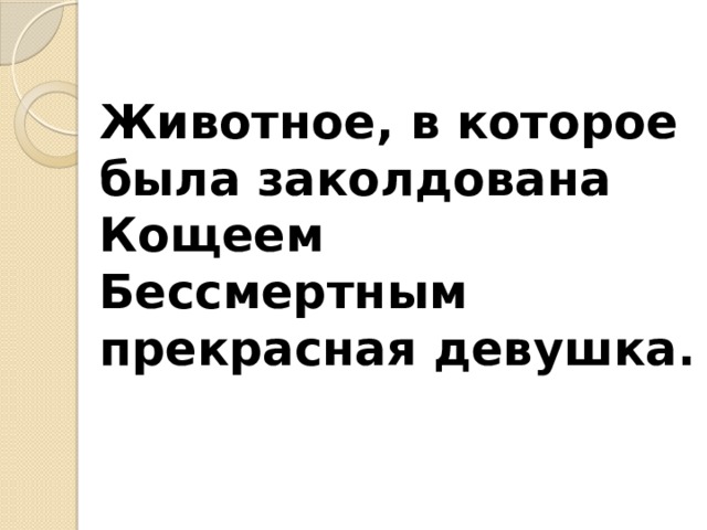 Животное, в которое была заколдована  Кощеем Бессмертным прекрасная девушка.