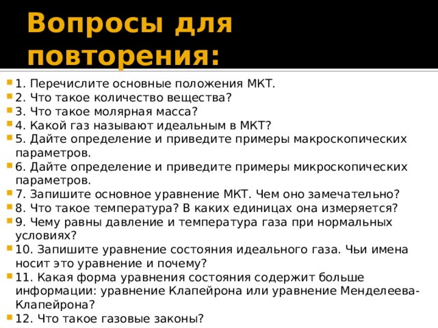 Вопросы для повторения: 1. Перечислите основные положения МКТ. 2. Что такое количество вещества? 3. Что такое молярная масса? 4. Какой газ называют идеальным в МКТ? 5. Дайте определение и приведите примеры макроскопических параметров. 6. Дайте определение и приведите примеры микроскопических параметров. 7. Запишите основное уравнение МКТ. Чем оно замечательно? 8. Что такое температура? В каких единицах она измеряется? 9. Чему равны давление и температура газа при нормальных условиях? 10. Запишите уравнение состояния идеального газа. Чьи имена носит это уравнение и почему? 11. Какая форма уравнения состояния содержит больше информации: уравнение Клапейрона или уравнение Менделеева-Клапейрона? 12. Что такое газовые законы?  