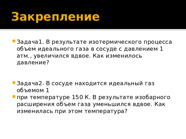 Закрепление Задача1. В результате изотермического процесса объем идеального газа в сосуде с давлением 1 атм., увеличился вдвое. Как изменилось давление? Задача2. В сосуде находится идеальный газ объемом 1 при температуре 150 К. В результате изобарного расширения объем газа уменьшился вдвое. Как изменилась при этом температура? 