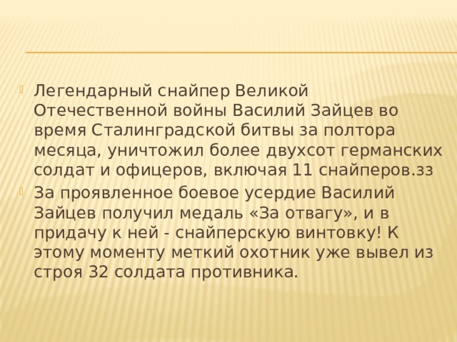 Легендарный снайпер Великой Отечественной войны Василий Зайцев во время Сталинградской битвы за полтора месяца, уничтожил более двухсот германских солдат и офицеров, включая 11 снайперов.зз За проявленное боевое усердие Василий Зайцев получил медаль «За отвагу», и в придачу к ней - снайперскую винтовку! К этому моменту меткий охотник уже вывел из строя 32 солдата противника. 