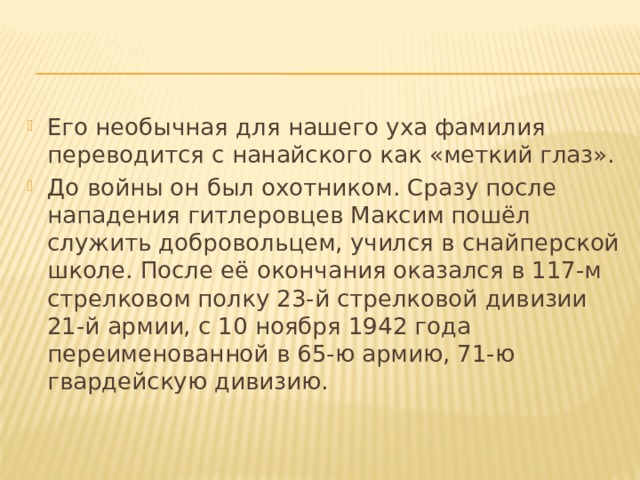 Его необычная для нашего уха фамилия переводится с нанайского как «меткий глаз». До войны он был охотником. Сразу после нападения гитлеровцев Максим пошёл служить добровольцем, учился в снайперской школе. После её окончания оказался в 117-м стрелковом полку 23-й стрелковой дивизии 21-й армии, с 10 ноября 1942 года переименованной в 65-ю армию, 71-ю гвардейскую дивизию. 