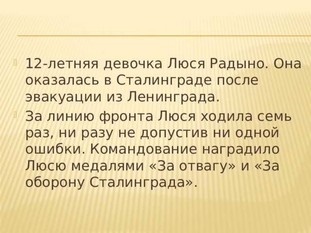 12-летняя девочка Люся Радыно. Она оказалась в Сталинграде после эвакуации из Ленинграда.  За линию фронта Люся ходила семь раз, ни разу не допустив ни одной ошибки. Командование наградило Люсю медалями «За отвагу» и «За оборону Сталинграда». 
