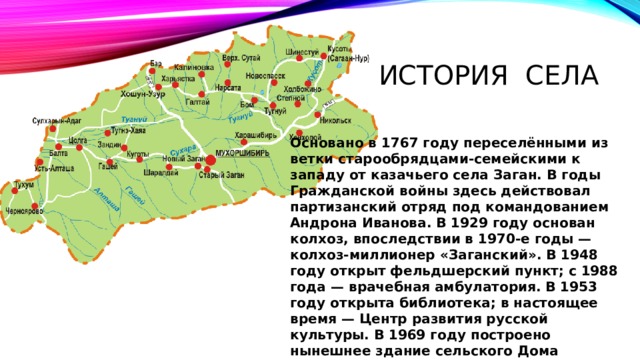 История села Основано в 1767 году переселёнными из ветки старообрядцами-семейскими к западу от казачьего села Заган. В годы Гражданской войны здесь действовал партизанский отряд под командованием Андрона Иванова. В 1929 году основан колхоз, впоследствии в 1970-е годы — колхоз-миллионер «Заганский». В 1948 году открыт фельдшерский пункт; с 1988 года — врачебная амбулатория. В 1953 году открыта библиотека; в настоящее время — Центр развития русской культуры. В 1969 году построено нынешнее здание сельского Дома культуры.
