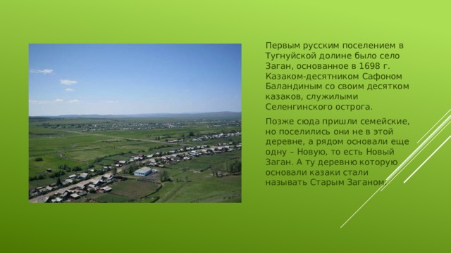 Первым русским поселением в Тугнуйской долине было село Заган, основанное в 1698 г. Казаком-десятником Сафоном Баландиным со своим десятком казаков, служилыми Селенгинского острога. Позже сюда пришли семейские, но поселились они не в этой деревне, а рядом основали еще одну – Новую, то есть Новый Заган. А ту деревню которую основали казаки стали называть Старым Заганом.