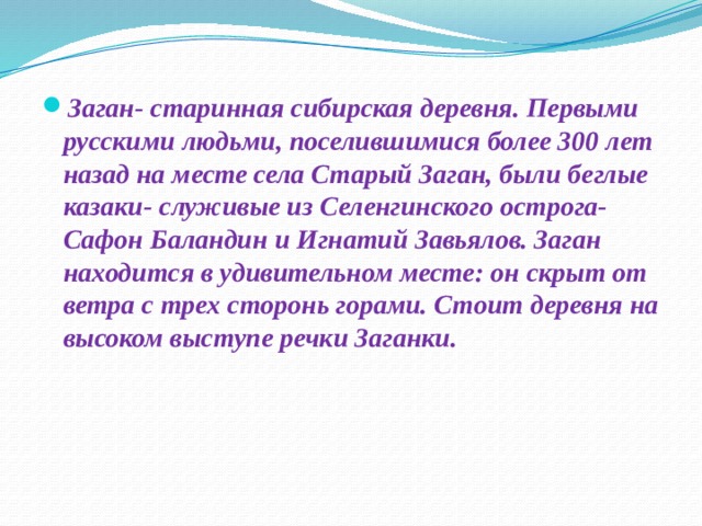 Заган- старинная сибирская деревня. Первыми русскими людьми, поселившимися более 300 лет назад на месте села Старый Заган, были беглые казаки- служивые из Селенгинского острога-Сафон Баландин и Игнатий Завьялов. Заган находится в удивительном месте: он скрыт от ветра с трех сторонь горами. Стоит деревня на высоком выступе речки Заганки.