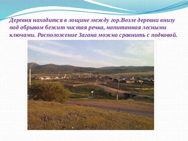 Деревня находится в лощине между гор.Возле деревни внизу под обрывом бежит чистая речка, напитанная лесными ключами. Расположение Загана можно сравнить с подковой.