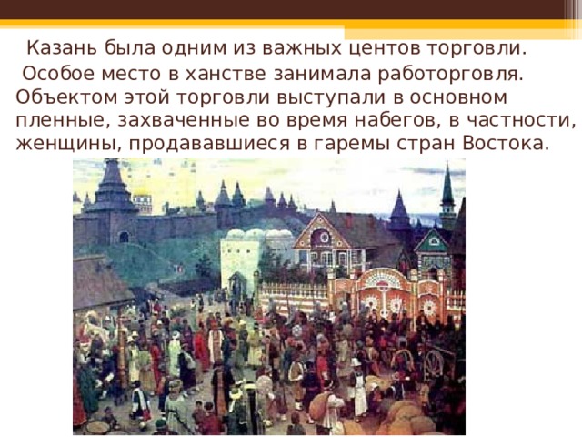   Казань была одним из важных центов торговли.  Особое место в ханстве занимала работорговля. Объектом этой торговли выступали в основном пленные, захваченные во время набегов, в частности, женщины, продававшиеся в гаремы стран Востока. 