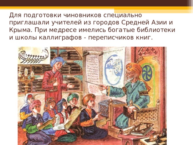 Для подготовки чиновников специально приглашали учителей из городов Средней Азии и Крыма. При медресе имелись богатые библиотеки и школы каллиграфов - переписчиков книг. 