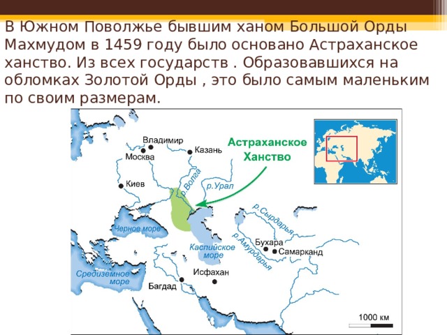 В Южном Поволжье бывшим ханом Большой Орды Махмудом в 1459 году было основано Астраханское ханство. Из всех государств . Образовавшихся на обломках Золотой Орды , это было самым маленьким по своим размерам. 