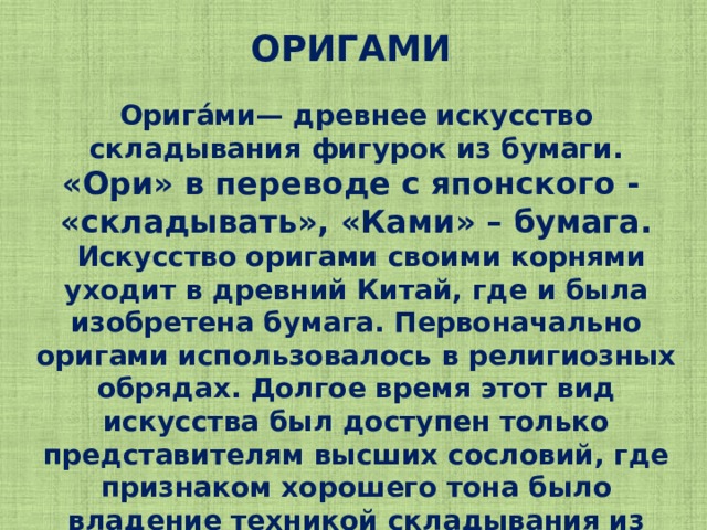 ОРИГАМИ Орига́ми— древнее искусство складывания фигурок из бумаги. «Ори» в переводе с японского - «складывать», «Ками» – бумага.  Искусство оригами своими корнями уходит в древний Китай, где и была изобретена бумага. Первоначально оригами использовалось в религиозных обрядах. Долгое время этот вид искусства был доступен только представителям высших сословий, где признаком хорошего тона было владение техникой складывания из бумаги.