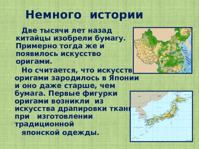 Немного истории  Две тысячи лет назад китайцы изобрели бумагу. Примерно тогда же и появилось искусство оригами.  Но считается, что искусство оригами зародилось в Японии и оно даже старше, чем бумага. Первые фигурки оригами возникли из искусства драпировки ткани при изготовлении традиционной  японской одежды.