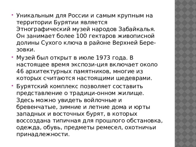 Уникальным для России и самым крупным на территории Бурятии является Этнографический музей народов Забайкалья. Он занимает более 100 гектаров живописной долины Сухого ключа в районе Верхней Бере-зовки. Музей был открыт в июле 1973 года. В настоящее время экспози-ция включает около 46 архитектурных памятников, многие из которых считаются настоящими шедеврами. Бурятский комплекс позволяет составить представление о традици-онном жилище. Здесь можно увидеть войлочные и бревенчатые, зимние и летние дома и юрты западных и восточных бурят, в которых воссоздана типичная для прошлого обстановка, одежда, обувь, предметы ремесел, охотничьи принадлежности.