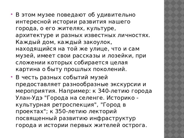 В этом музее поведают об удивительно интересной истории развития нашего города, о его жителях, культуре, архитектуре и разных известных личностях. Каждый дом, каждый закоулок, находящийся на той же улице, что и сам музей, имеет свои рассказы и лозейки, при сложении которых собирается целая картина о быту прошлых поколений. В честь разных событий музей предоставляет разнообразные экскурсии и мероприятия. Например: к 340-летию города Улан-Удэ 