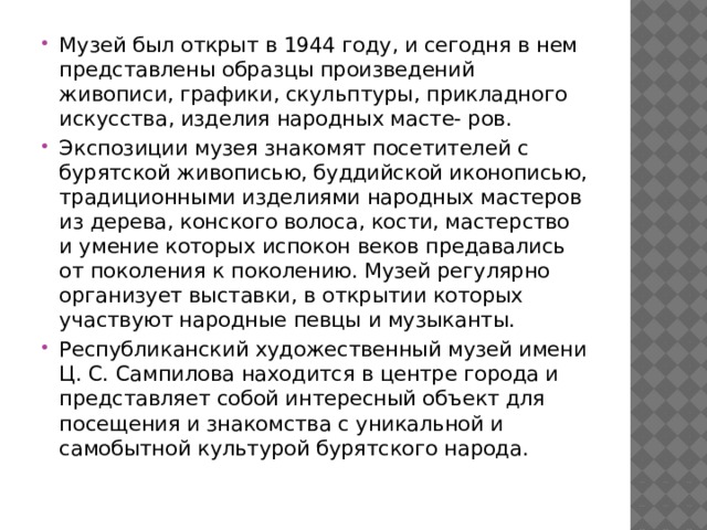Музей был открыт в 1944 году, и сегодня в нем представлены образцы произведений живописи, графики, скульптуры, прикладного искусства, изделия народных масте- ров. Экспозиции музея знакомят посетителей с бурятской живописью, буддийской иконописью, традиционными изделиями народных мастеров из дерева, конского волоса, кости, мастерство и умение которых испокон веков предавались от поколения к поколению. Музей регулярно организует выставки, в открытии которых участвуют народные певцы и музыканты. Республиканский художественный музей имени Ц. С. Сампилова находится в центре города и представляет собой интересный объект для посещения и знакомства с уникальной и самобытной культурой бурятского народа.