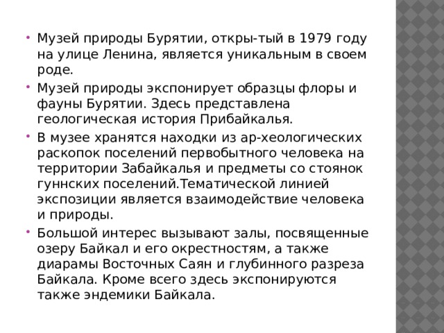 Музей природы Бурятии, откры-тый в 1979 году на улице Ленина, является уникальным в своем роде. Музей природы экспонирует образцы флоры и фауны Бурятии. Здесь представлена геологическая история Прибайкалья. В музее хранятся находки из ар-хеологических раскопок поселений первобытного человека на территории Забайкалья и предметы со стоянок гуннских поселений.Тематической линией экспозиции является взаимодействие человека и природы. Большой интерес вызывают залы, посвященные озеру Байкал и его окрестностям, а также диарамы Восточных Саян и глубинного разреза Байкала. Кроме всего здесь экспонируются также эндемики Байкала.