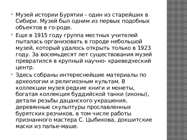 Музей истории Бурятии - один из старейших в Сибири. Музей был одним из первых подобных объектов в го-роде. Еще в 1915 году группа местных учителей пыталась организовать в городе небольшой музей, который удалось открыть только в 1923 году. За восемьдесят лет существования музей превратился в крупный научно- краеведческий центр. Здесь собраны интереснейшие материалы по археологии и религиозным культам. В коллекции музея редкие книги и монеты, богатая коллекция буддийской танки (иконы), детали резьбы дацанского украшения, деревянные скульптуры прославленных бурятских резчиков, в том числе работы признанного мастера С. Цыбикова, докшитские маски из папье-маше.